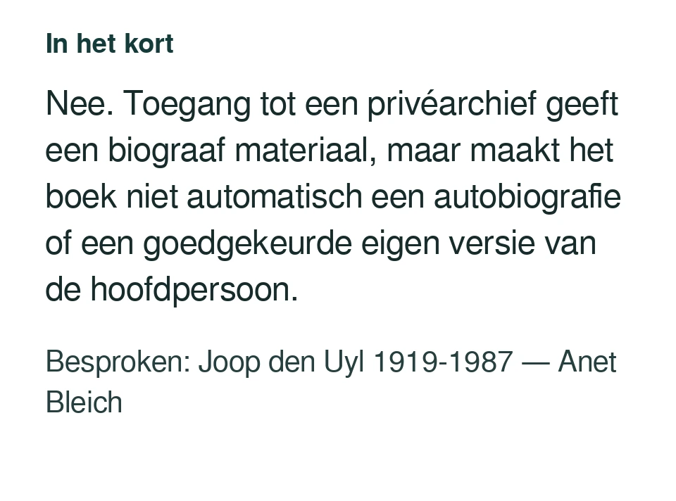 Nee. Toegang tot een privéarchief geeft een biograaf materiaal, maar maakt het boek niet automatisch een autobiografie of een goedgekeurde eigen versie van de hoofdpersoon. Besproken: Joop den Uyl 1919-1987 — Anet Bleich.