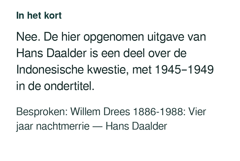 Nee. De hier opgenomen uitgave van Hans Daalder is een deel over de Indonesische kwestie, met 1945–1949 in de ondertitel. Besproken: Willem Drees 1886-1988: Vier jaar nachtmerrie — Hans Daalder.