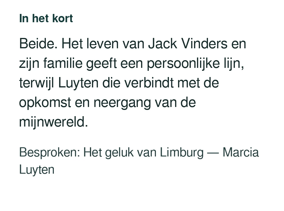 Beide. Het leven van Jack Vinders en zijn familie geeft een persoonlijke lijn, terwijl Luyten die verbindt met de opkomst en neergang van de mijnwereld. Besproken: Het geluk van Limburg — Marcia Luyten.