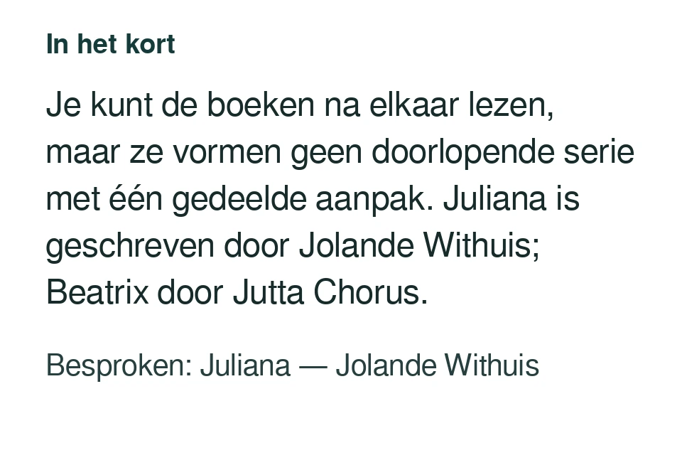 Je kunt de boeken na elkaar lezen, maar ze vormen geen doorlopende serie met één gedeelde aanpak. Juliana is geschreven door Jolande Withuis; Beatrix door Jutta Chorus. Besproken: Juliana — Jolande Withuis.