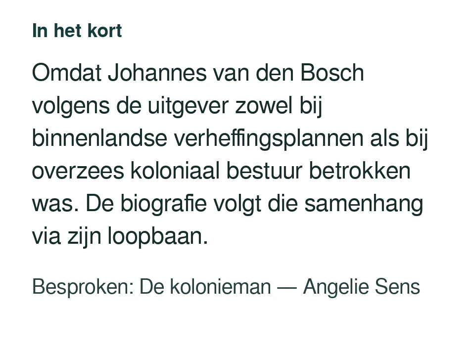Omdat Johannes van den Bosch volgens de uitgever zowel bij binnenlandse verheffingsplannen als bij overzees koloniaal bestuur betrokken was. De biografie volgt die samenhang via zijn loopbaan. Besproken: De kolonieman — Angelie Sens.