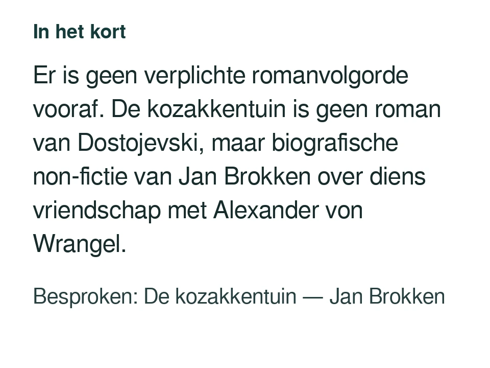Er is geen verplichte romanvolgorde vooraf. De kozakkentuin is geen roman van Dostojevski, maar biografische non-fictie van Jan Brokken over diens vriendschap met Alexander von Wrangel. Besproken: De kozakkentuin — Jan Brokken.