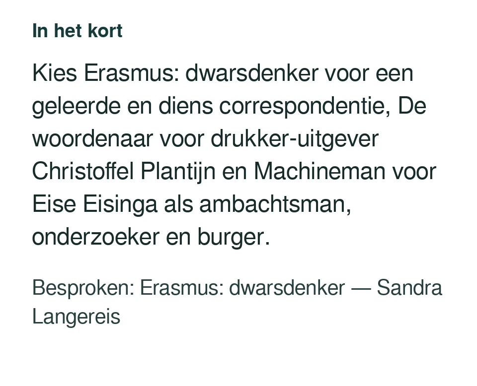 Kies Erasmus: dwarsdenker voor een geleerde en diens correspondentie, De woordenaar voor drukker-uitgever Christoffel Plantijn en Machineman voor Eise Eisinga als ambachtsman, onderzoeker en burger. Besproken: Erasmus: dwarsdenker — Sandra Langereis.