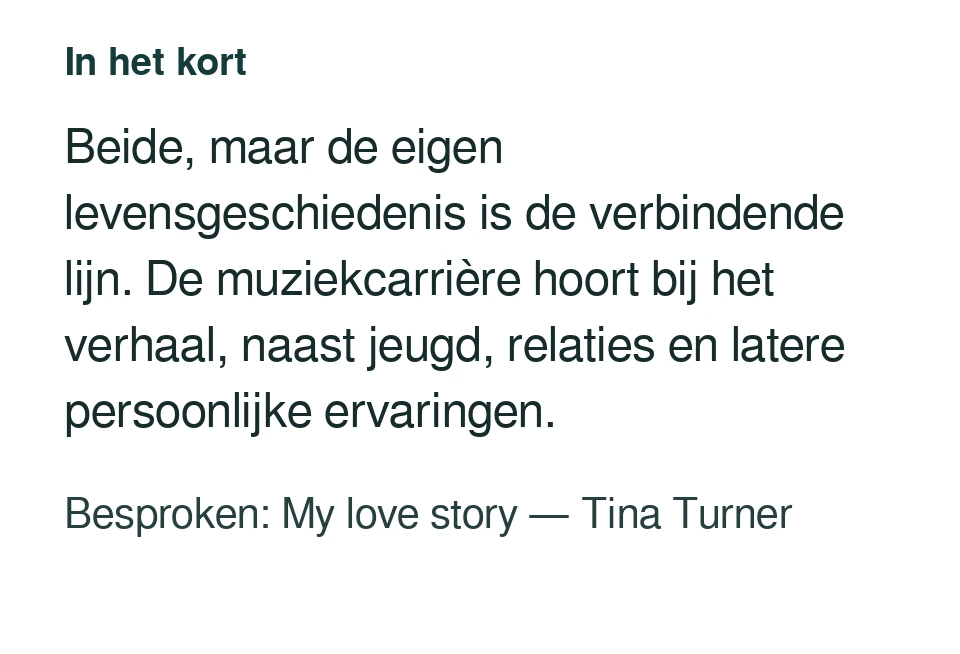 Beide, maar de eigen levensgeschiedenis is de verbindende lijn. De muziekcarrière hoort bij het verhaal, naast jeugd, relaties en latere persoonlijke ervaringen. Besproken: My love story — Tina Turner.