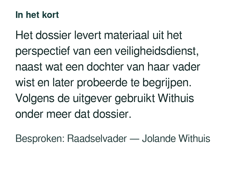 Het dossier levert materiaal uit het perspectief van een veiligheidsdienst, naast wat een dochter van haar vader wist en later probeerde te begrijpen. Volgens de uitgever gebruikt Withuis onder meer dat dossier. Besproken: Raadselvader — Jolande Withuis.