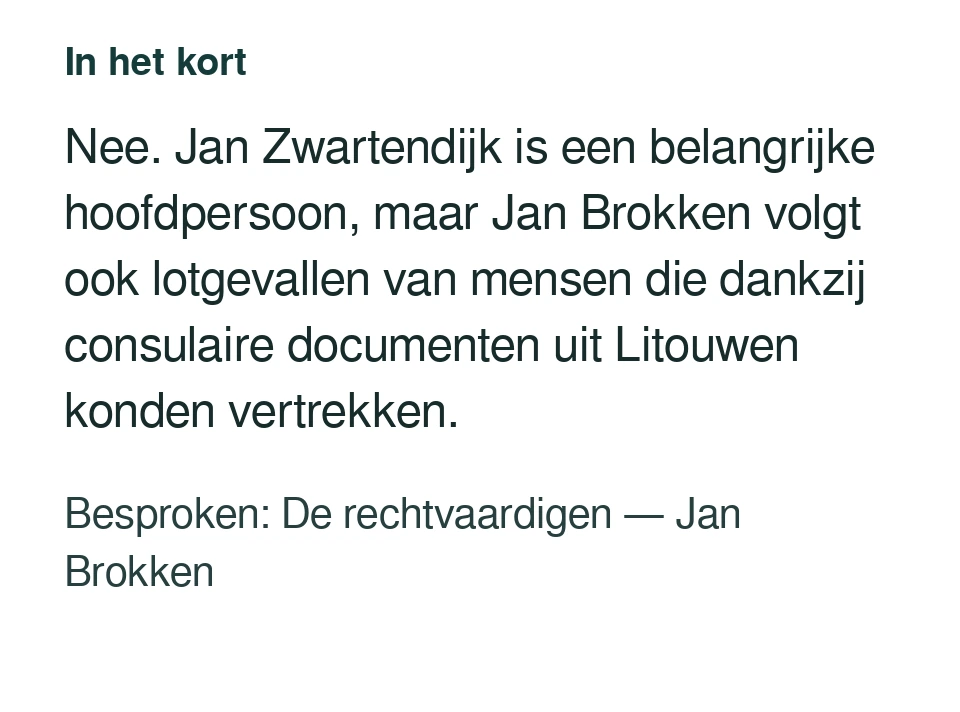 Nee. Jan Zwartendijk is een belangrijke hoofdpersoon, maar Jan Brokken volgt ook lotgevallen van mensen die dankzij consulaire documenten uit Litouwen konden vertrekken. Besproken: De rechtvaardigen — Jan Brokken.