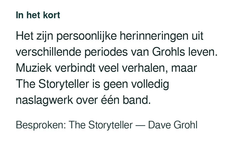 Het zijn persoonlijke herinneringen uit verschillende periodes van Grohls leven. Muziek verbindt veel verhalen, maar The Storyteller is geen volledig naslagwerk over één band. Besproken: The Storyteller — Dave Grohl.