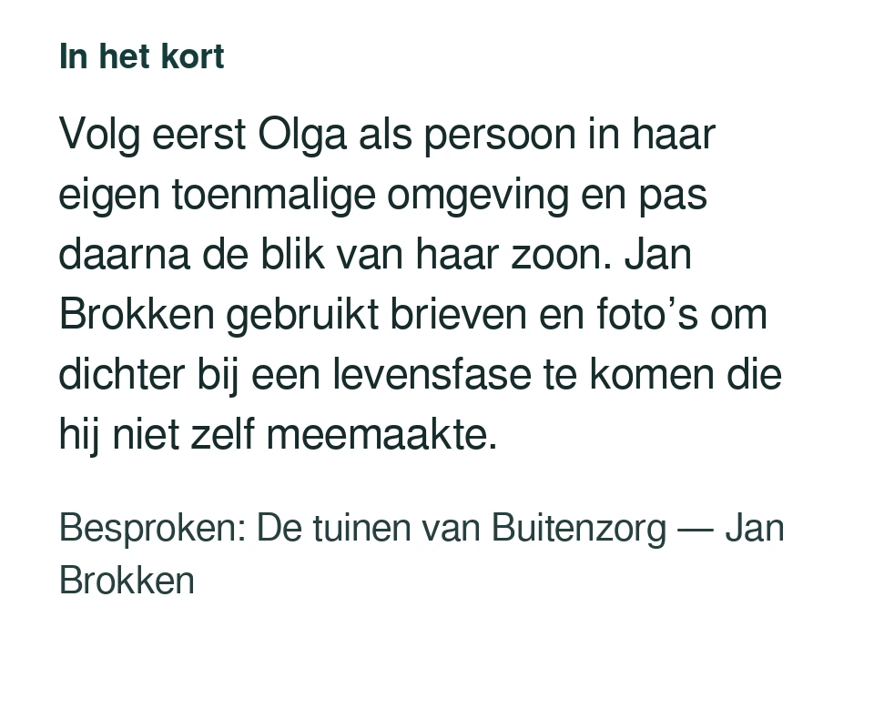 Volg eerst Olga als persoon in haar eigen toenmalige omgeving en pas daarna de blik van haar zoon. Jan Brokken gebruikt brieven en foto’s om dichter bij een levensfase te komen die hij niet zelf meemaakte. Besproken: De tuinen van Buitenzorg — Jan Brokken.