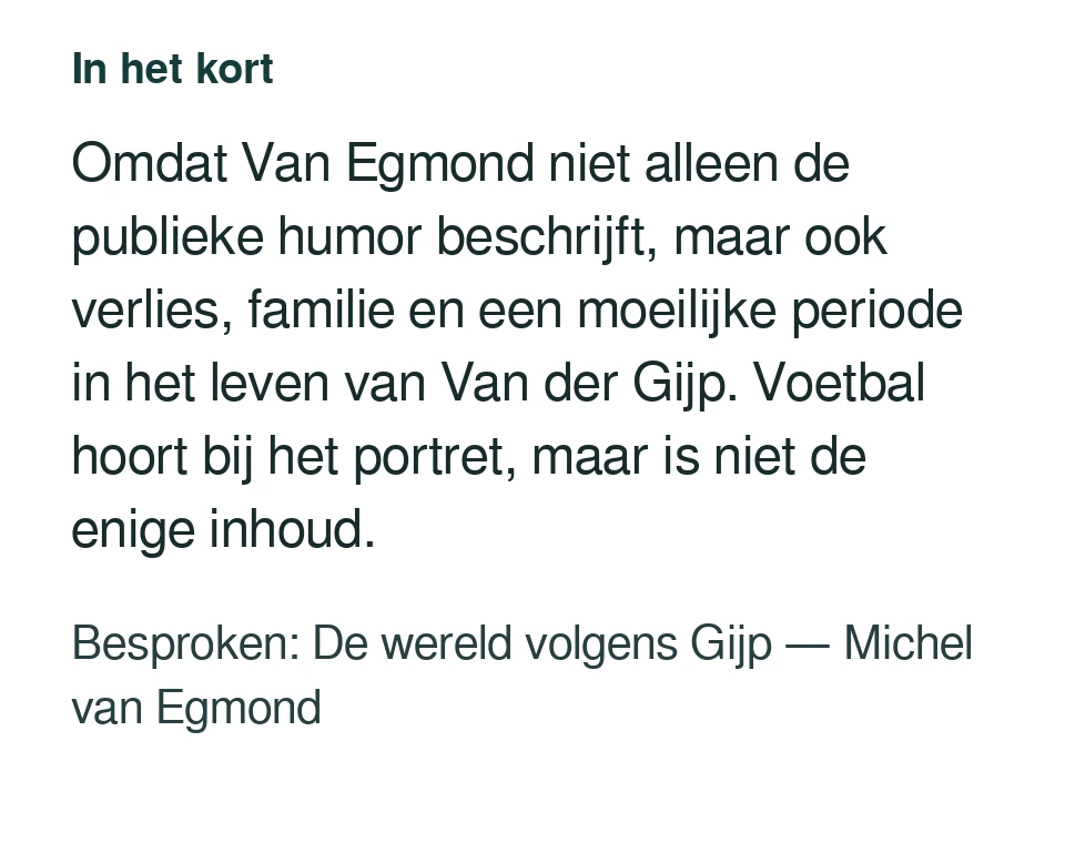 Omdat Van Egmond niet alleen de publieke humor beschrijft, maar ook verlies, familie en een moeilijke periode in het leven van Van der Gijp. Voetbal hoort bij het portret, maar is niet de enige inhoud. Besproken: De wereld volgens Gijp — Michel van Egmond.