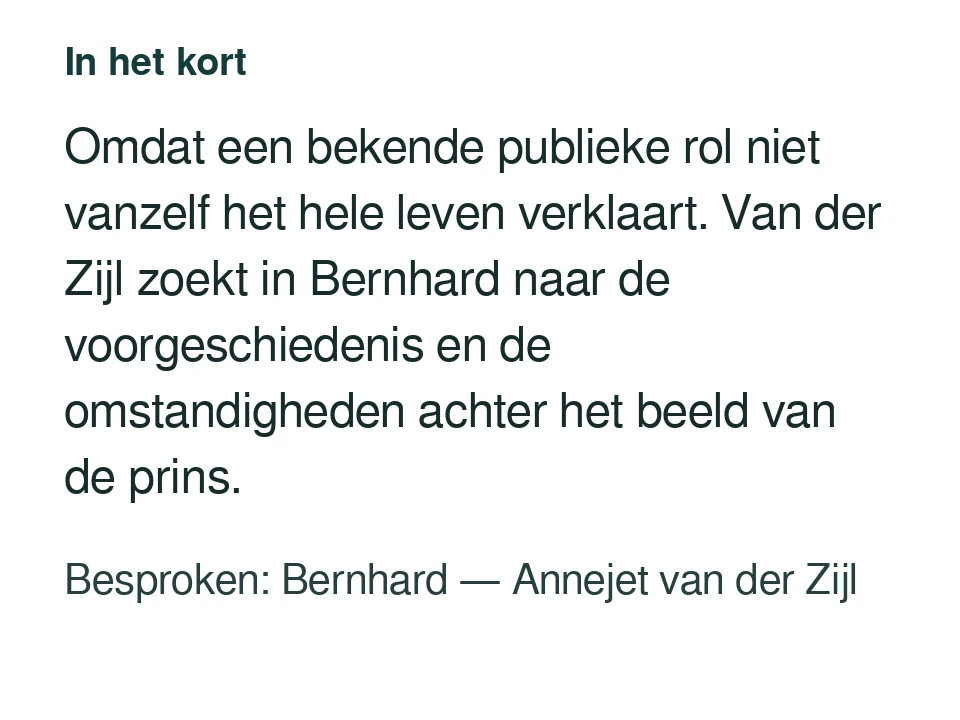 Omdat een bekende publieke rol niet vanzelf het hele leven verklaart. Van der Zijl zoekt in Bernhard naar de voorgeschiedenis en de omstandigheden achter het beeld van de prins. Besproken: Bernhard — Annejet van der Zijl.