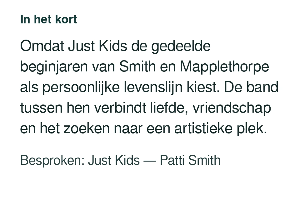 Omdat Just Kids de gedeelde beginjaren van Smith en Mapplethorpe als persoonlijke levenslijn kiest. De band tussen hen verbindt liefde, vriendschap en het zoeken naar een artistieke plek. Besproken: Just Kids — Patti Smith.