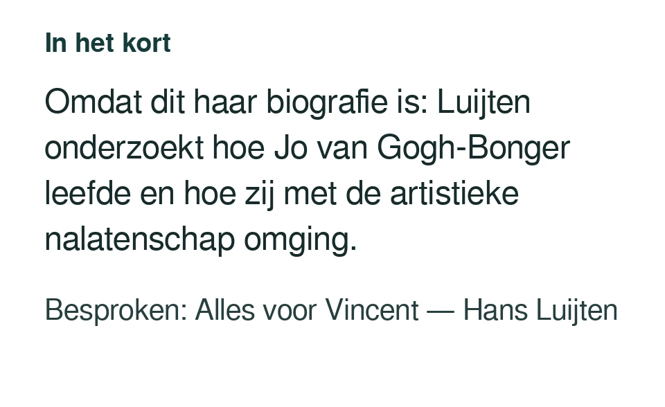 Omdat dit haar biografie is: Luijten onderzoekt hoe Jo van Gogh-Bonger leefde en hoe zij met de artistieke nalatenschap omging. Besproken: Alles voor Vincent — Hans Luijten.