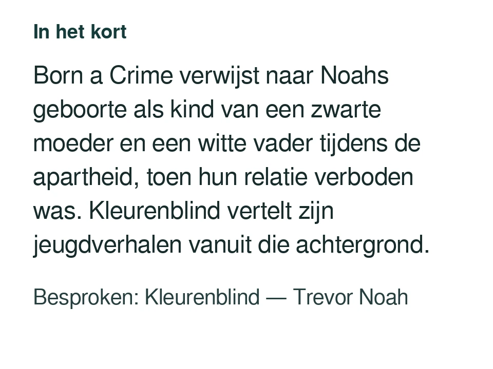 Born a Crime verwijst naar Noahs geboorte als kind van een zwarte moeder en een witte vader tijdens de apartheid, toen hun relatie verboden was. Kleurenblind vertelt zijn jeugdverhalen vanuit die achtergrond. Besproken: Kleurenblind — Trevor Noah.