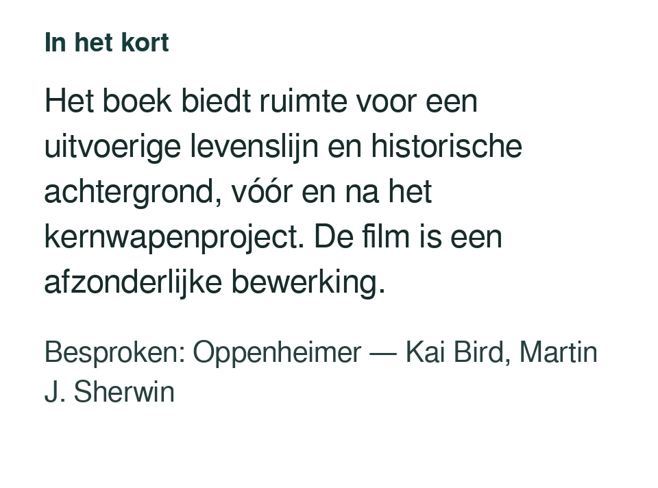 Het boek biedt ruimte voor een uitvoerige levenslijn en historische achtergrond, vóór en na het kernwapenproject. De film is een afzonderlijke bewerking. Besproken: Oppenheimer — Kai Bird, Martin J. Sherwin.