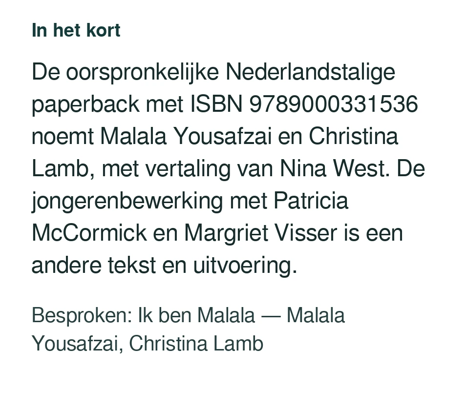 De oorspronkelijke Nederlandstalige paperback met ISBN 9789000331536 noemt Malala Yousafzai en Christina Lamb, met vertaling van Nina West. De jongerenbewerking met Patricia McCormick en Margriet Visser is een andere tekst en uitvoering. Besproken: Ik ben Malala — Malala Yousafzai, Christina Lamb.